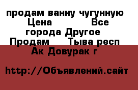  продам ванну чугунную › Цена ­ 7 000 - Все города Другое » Продам   . Тыва респ.,Ак-Довурак г.